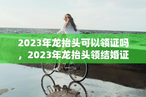 2023年龙抬头可以领证吗，2023年龙抬头领结婚证好吗