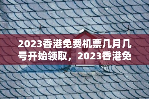 2023香港免费机票几月几号开始领取，2023香港免费机票怎么领取