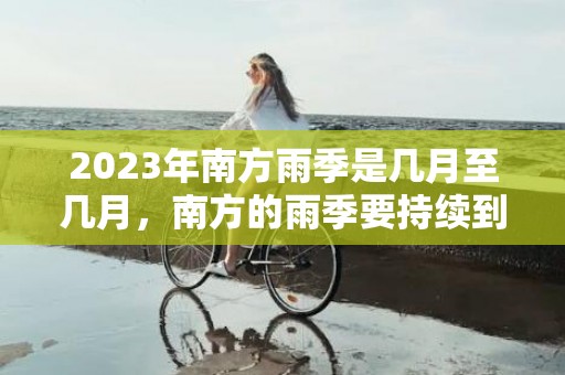 2023年南方雨季是几月至几月，南方的雨季要持续到几月