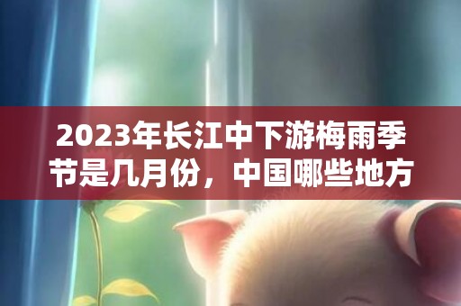 2023年长江中下游梅雨季节是几月份，中国哪些地方会出现梅雨季节