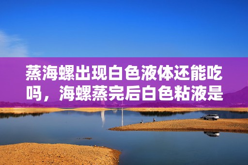 蒸海螺出现白色液体还能吃吗，海螺蒸完后白色粘液是什么