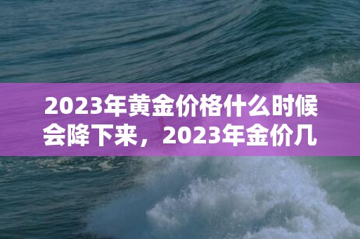 2023年黄金价格什么时候会降下来，2023年金价几月份跌