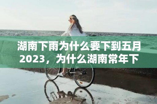 湖南下雨为什么要下到五月2023，为什么湖南常年下雨