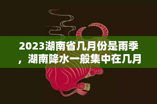 2023湖南省几月份是雨季，湖南降水一般集中在几月