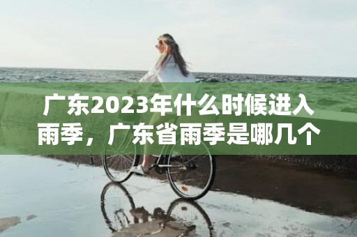 广东2023年什么时候进入雨季，广东省雨季是哪几个月