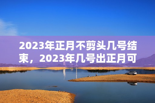 2023年正月不剪头几号结束，2023年几号出正月可以理发