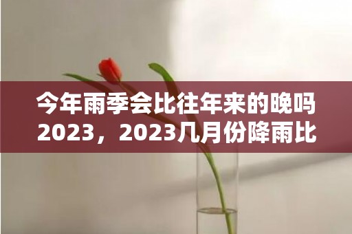 今年雨季会比往年来的晚吗2023，2023几月份降雨比较多