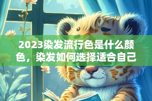 2023染发流行色是什么颜色，染发如何选择适合自己的发型颜色