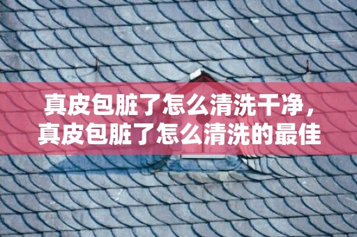 真皮包脏了怎么清洗干净，真皮包脏了怎么清洗的最佳方法？纯皮包脏了怎么处理