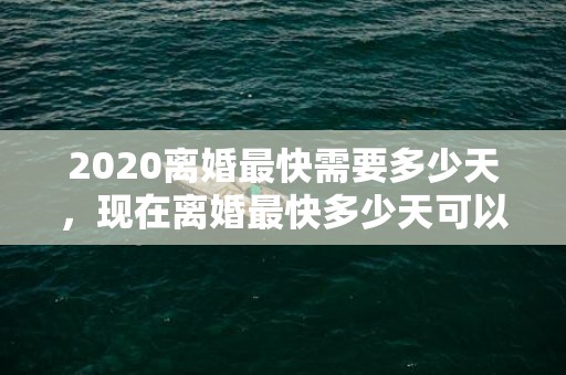 2020离婚最快需要多少天，现在离婚最快多少天可以离婚？离婚需要多少时间才能离