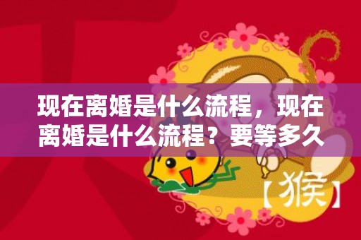 现在离婚是什么流程，现在离婚是什么流程？要等多久呢，怎么起诉离婚的流程图解