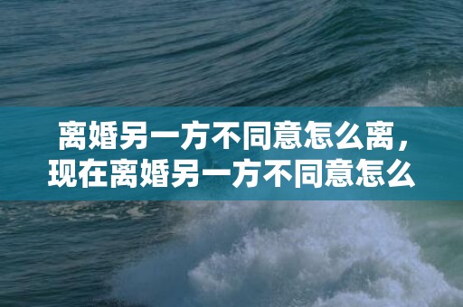 离婚另一方不同意怎么离，现在离婚另一方不同意怎么办理？离婚另一方不同意能离吗