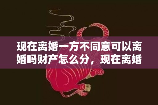 现在离婚一方不同意可以离婚吗财产怎么分，现在离婚一方不同意可以离婚吗财产怎么分