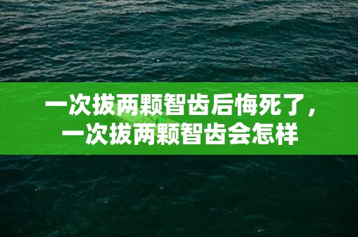 一次拔两颗智齿后悔死了，一次拔两颗智齿会怎样