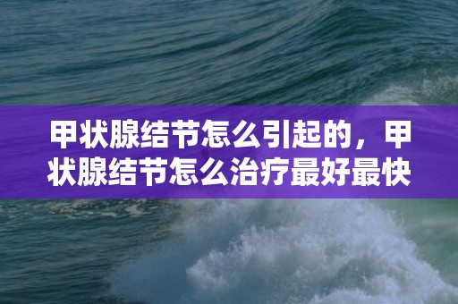 甲状腺结节怎么引起的，甲状腺结节怎么治疗最好最快最有效，甲状腺结节如何调理散结