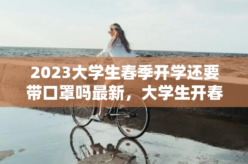 2023大学生春季开学还要带口罩吗最新，大学生开春上学都有什么要求