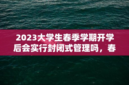 2023大学生春季学期开学后会实行封闭式管理吗，春季开学大学生多久能出校门