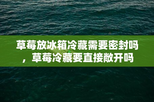 草莓放冰箱冷藏需要密封吗，草莓冷藏要直接敞开吗