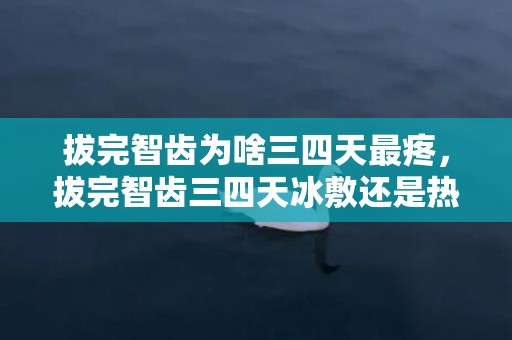 拔完智齿为啥三四天最疼，拔完智齿三四天冰敷还是热敷