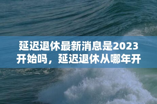 延迟退休最新消息是2023开始吗，延迟退休从哪年开始实行