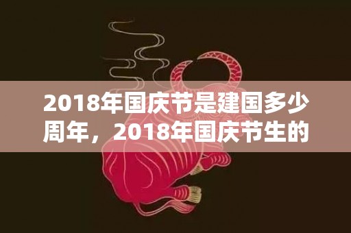 2018年国庆节是建国多少周年，2018年国庆节生的八字缺土男孩如何起名？是什么命？