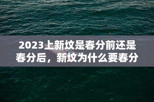 2023上新坟是春分前还是春分后，新坟为什么要春分前上