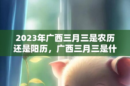 2023年广西三月三是农历还是阳历，广西三月三是什么时候开始有的