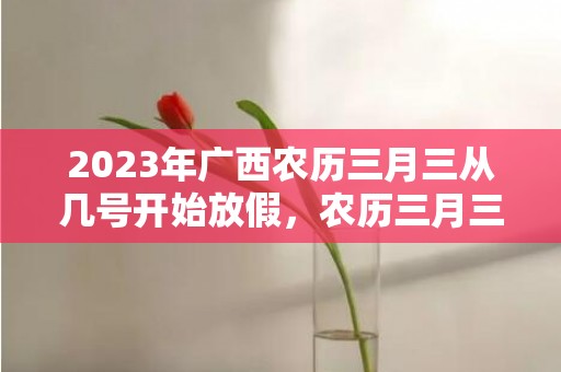 2023年广西农历三月三从几号开始放假，农历三月三广西怎么放假的