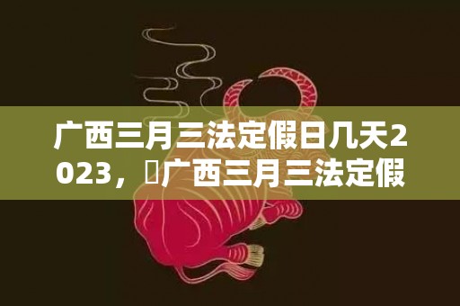 广西三月三法定假日几天2023，​广西三月三法定假日不放假是否违法