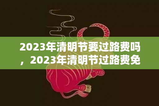 2023年清明节要过路费吗，2023年清明节过路费免费吗