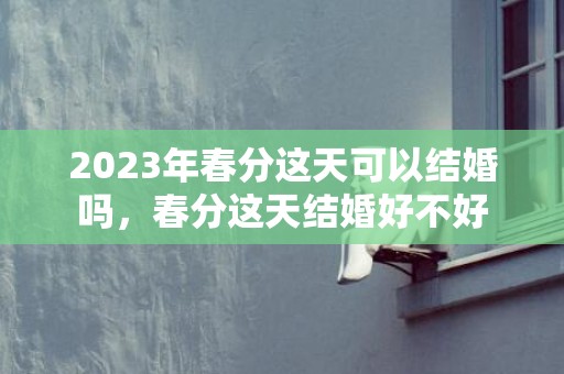 2023年春分这天可以结婚吗，春分这天结婚好不好