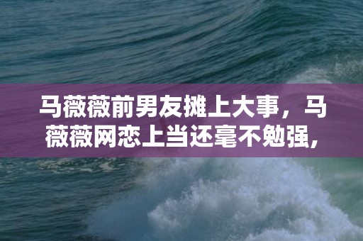 马薇薇前男友摊上大事，马薇薇网恋上当还毫不勉强,陷进恋爱的女人有多傻?