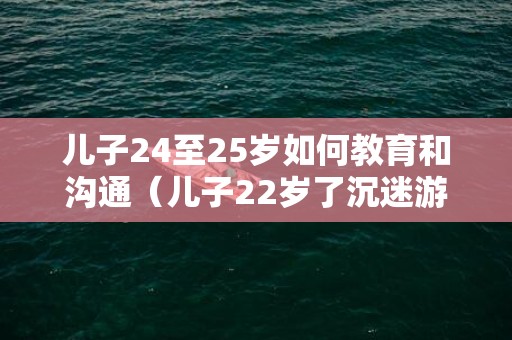 儿子24至25岁如何教育和沟通（儿子22岁了沉迷游戏不工作怎么办）