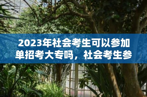 2023年社会考生可以参加单招考大专吗，社会考生参加单招需要文化测试吗