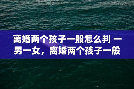 离婚两个孩子一般怎么判 一男一女，离婚两个孩子一般怎么判？都想要大的怎么办(离婚孩子怎么办)