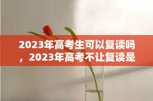 2023年高考生可以复读吗，2023年高考不让复读是真的吗