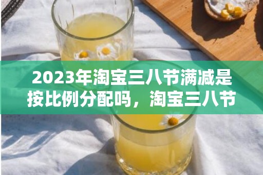 2023年淘宝三八节满减是按比例分配吗，淘宝三八节官方立减是谁的钱