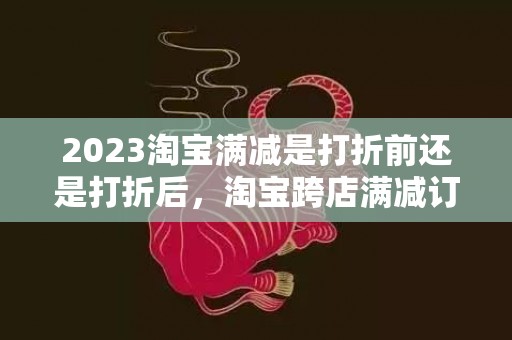 2023淘宝满减是打折前还是打折后，淘宝跨店满减订单如何计算