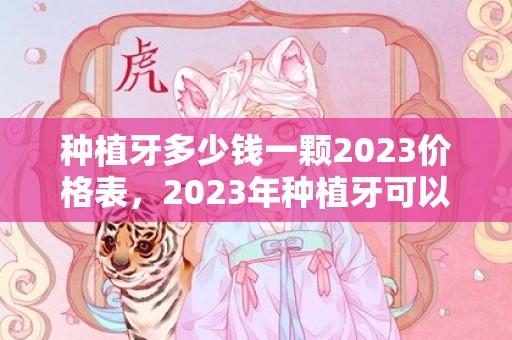 种植牙多少钱一颗2023价格表，2023年种植牙可以纳入医保吗