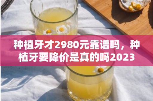 种植牙才2980元靠谱吗，种植牙要降价是真的吗2023