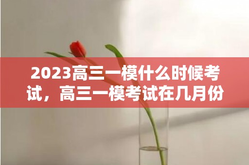 2023高三一模什么时候考试，高三一模考试在几月份