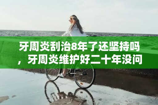 牙周炎刮治8年了还坚持吗，牙周炎维护好二十年没问题