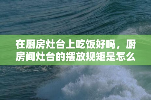 在厨房灶台上吃饭好吗，厨房间灶台的摆放规矩是怎么样的