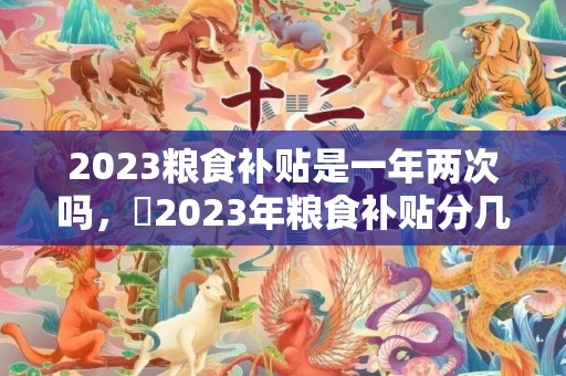 2023粮食补贴是一年两次吗，​2023年粮食补贴分几次发放