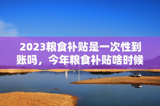 2023粮食补贴是一次性到账吗，今年粮食补贴啥时候下来