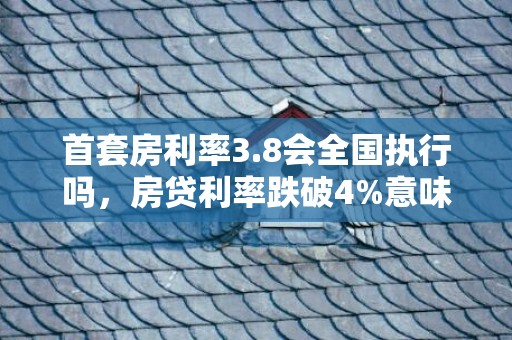 首套房利率3.8会全国执行吗，房贷利率跌破4%意味着什么