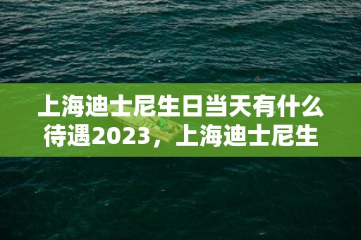 上海迪士尼生日当天有什么待遇2023，上海迪士尼生日优惠政策最新规定2023