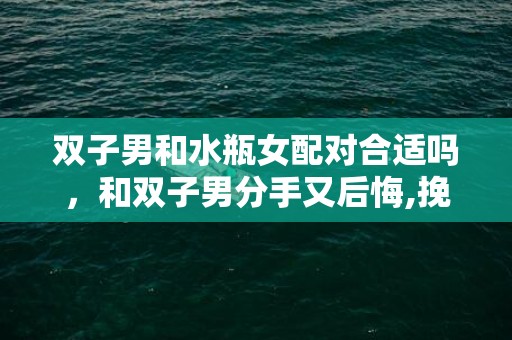 双子男和水瓶女配对合适吗，和双子男分手又后悔,挽回双子座男的最佳时间