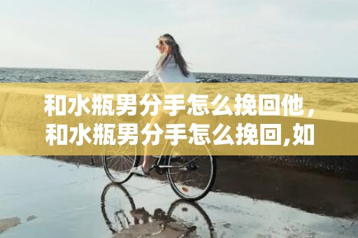 和水瓶男分手怎么挽回他，和水瓶男分手怎么挽回,如何挽回水瓶男的心