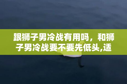 跟狮子男冷战有用吗，和狮子男冷战要不要先低头,适当给他一个台阶